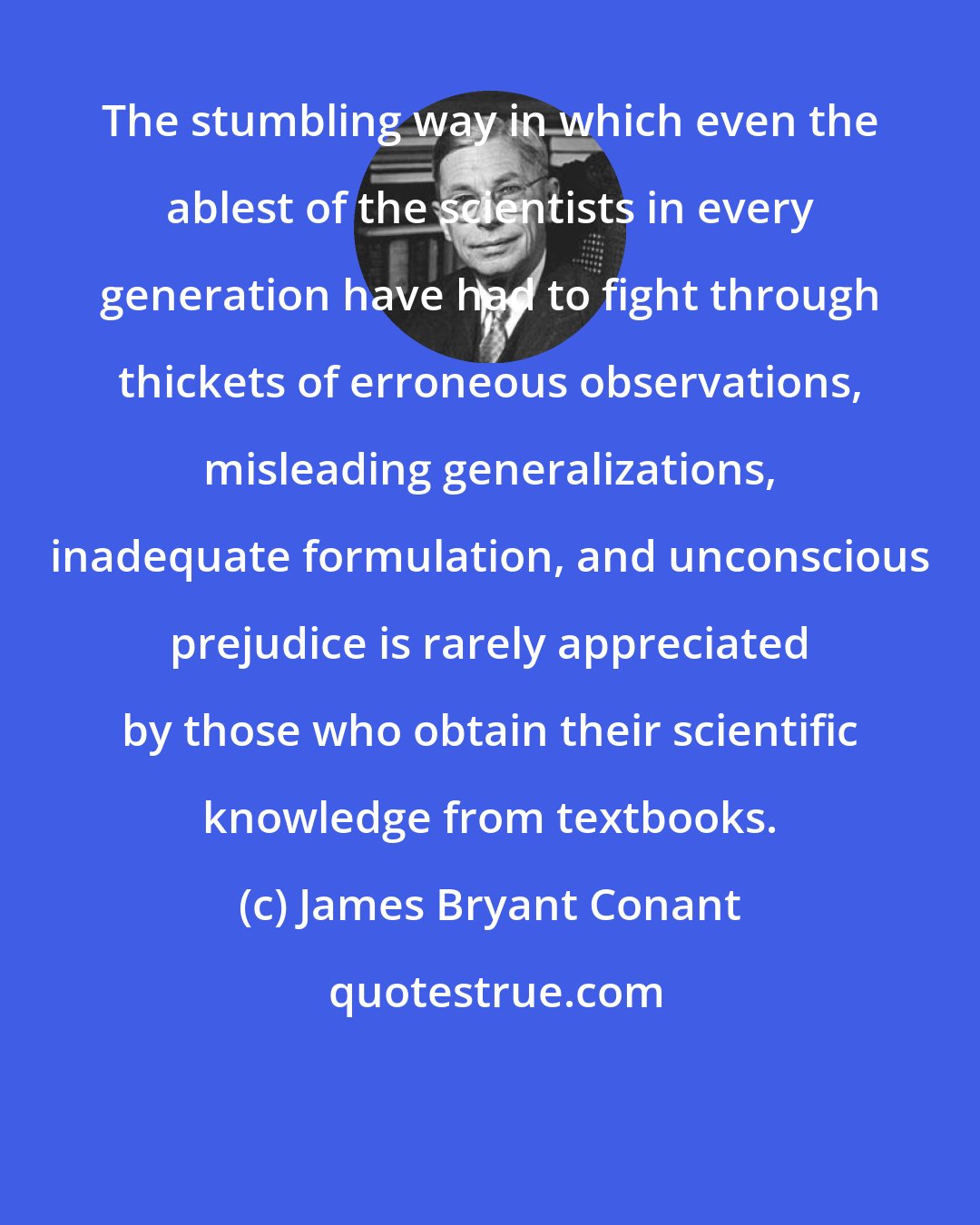 James Bryant Conant: The stumbling way in which even the ablest of the scientists in every generation have had to fight through thickets of erroneous observations, misleading generalizations, inadequate formulation, and unconscious prejudice is rarely appreciated by those who obtain their scientific knowledge from textbooks.