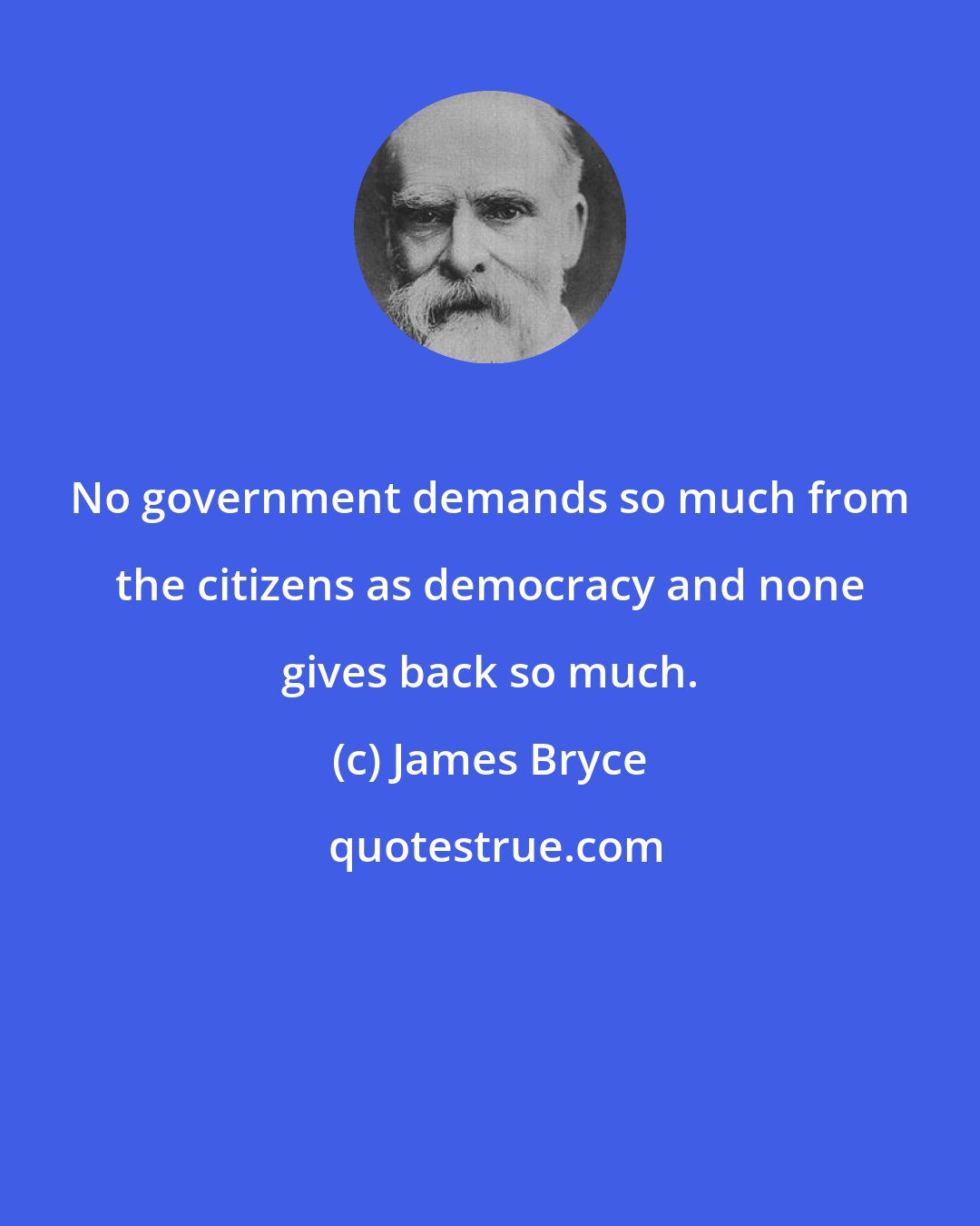James Bryce: No government demands so much from the citizens as democracy and none gives back so much.