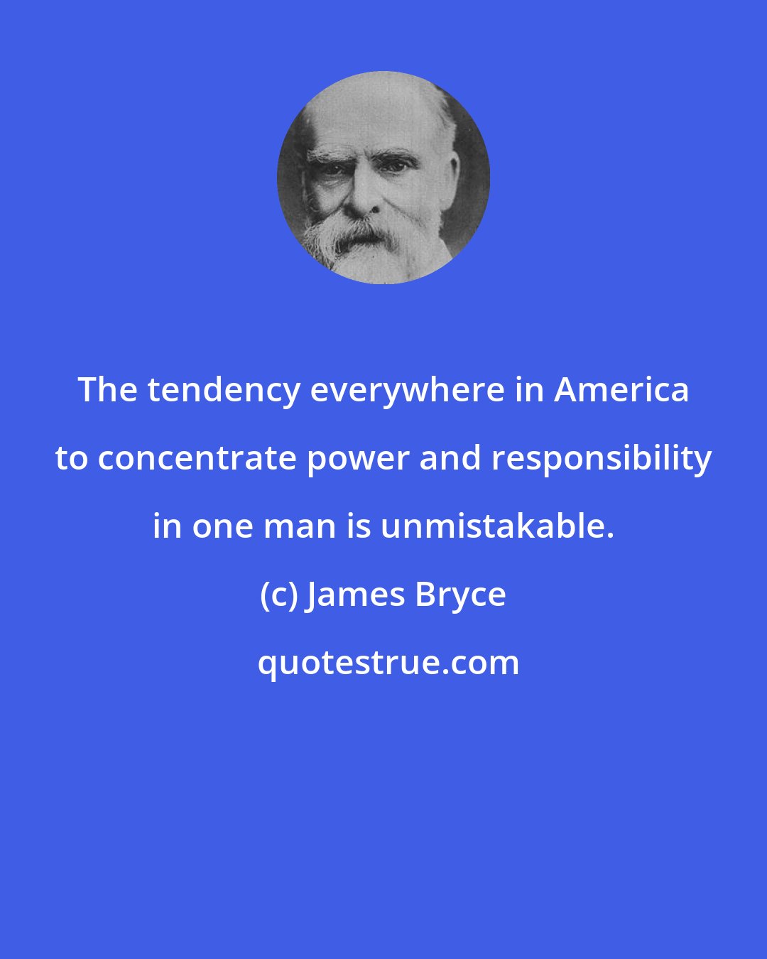 James Bryce: The tendency everywhere in America to concentrate power and responsibility in one man is unmistakable.