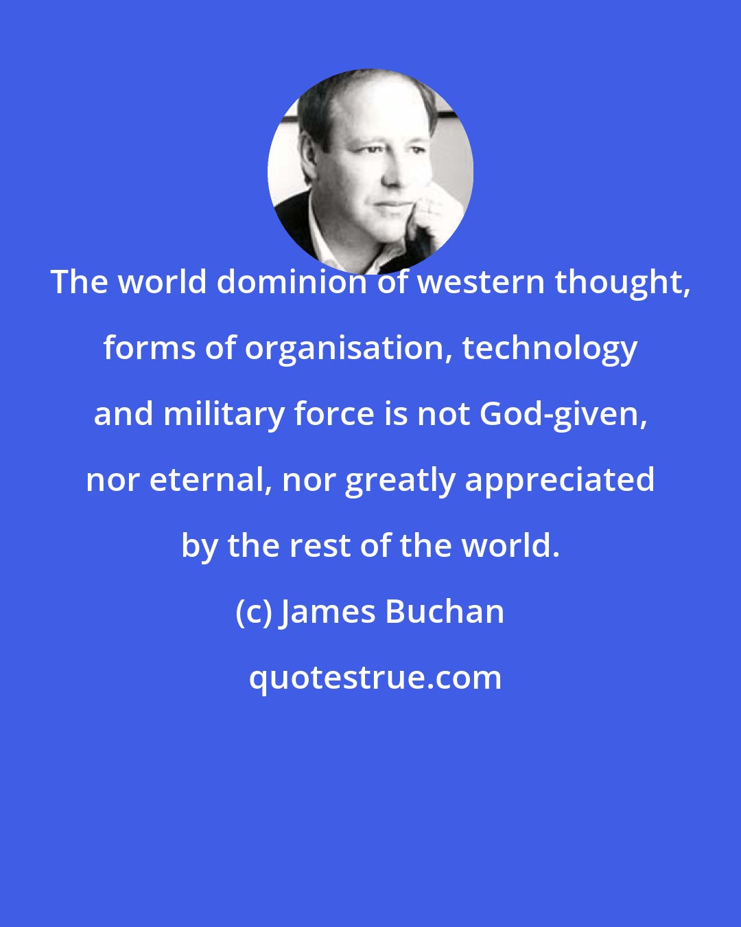 James Buchan: The world dominion of western thought, forms of organisation, technology and military force is not God-given, nor eternal, nor greatly appreciated by the rest of the world.