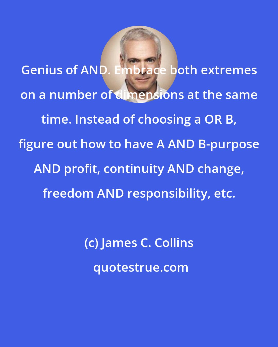 James C. Collins: Genius of AND. Embrace both extremes on a number of dimensions at the same time. Instead of choosing a OR B, figure out how to have A AND B-purpose AND profit, continuity AND change, freedom AND responsibility, etc.