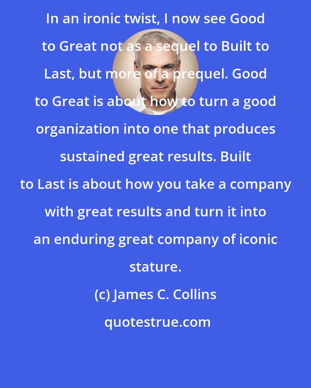 James C. Collins: In an ironic twist, I now see Good to Great not as a sequel to Built to Last, but more of a prequel. Good to Great is about how to turn a good organization into one that produces sustained great results. Built to Last is about how you take a company with great results and turn it into an enduring great company of iconic stature.