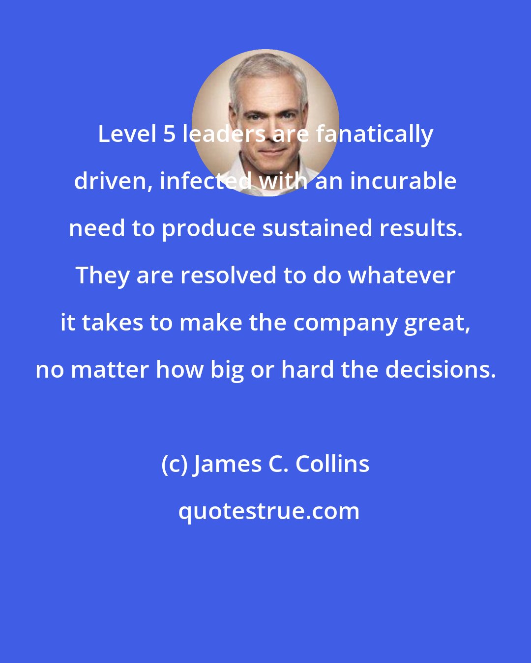 James C. Collins: Level 5 leaders are fanatically driven, infected with an incurable need to produce sustained results. They are resolved to do whatever it takes to make the company great, no matter how big or hard the decisions.