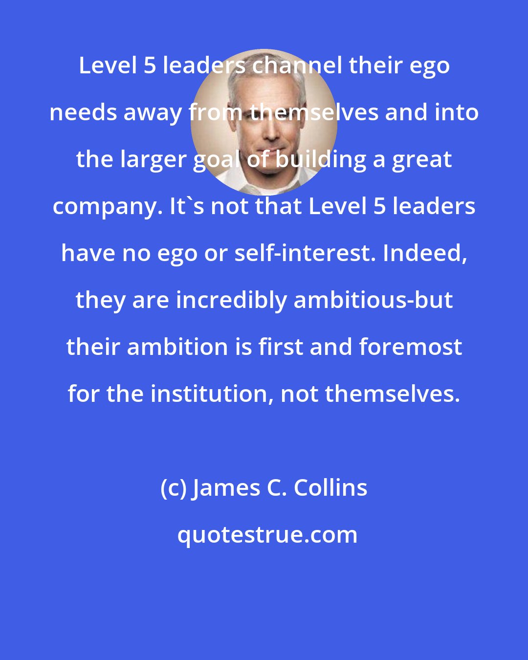 James C. Collins: Level 5 leaders channel their ego needs away from themselves and into the larger goal of building a great company. It's not that Level 5 leaders have no ego or self-interest. Indeed, they are incredibly ambitious-but their ambition is first and foremost for the institution, not themselves.