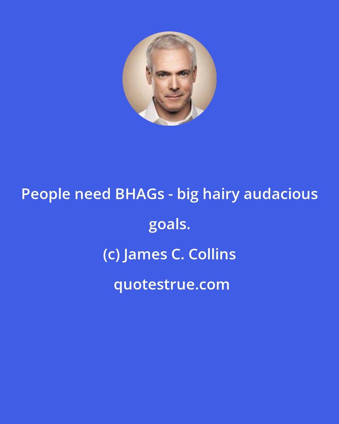 James C. Collins: People need BHAGs - big hairy audacious goals.
