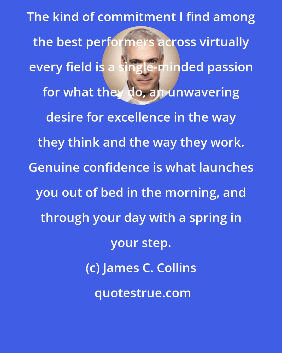 James C. Collins: The kind of commitment I find among the best performers across virtually every field is a single-minded passion for what they do, an unwavering desire for excellence in the way they think and the way they work. Genuine confidence is what launches you out of bed in the morning, and through your day with a spring in your step.