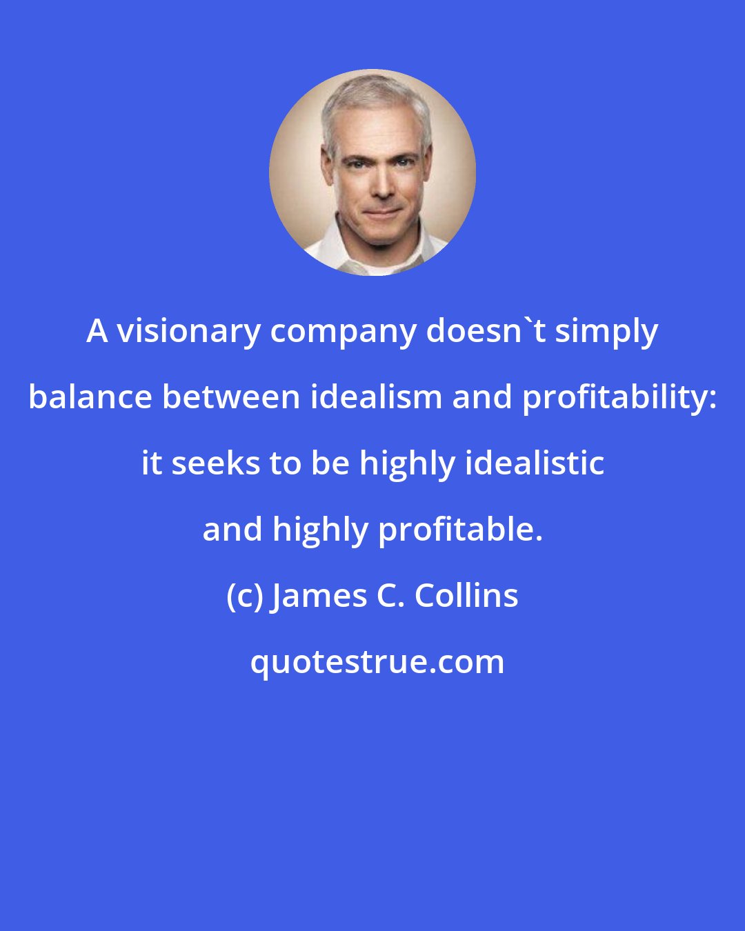 James C. Collins: A visionary company doesn't simply balance between idealism and profitability: it seeks to be highly idealistic and highly profitable.