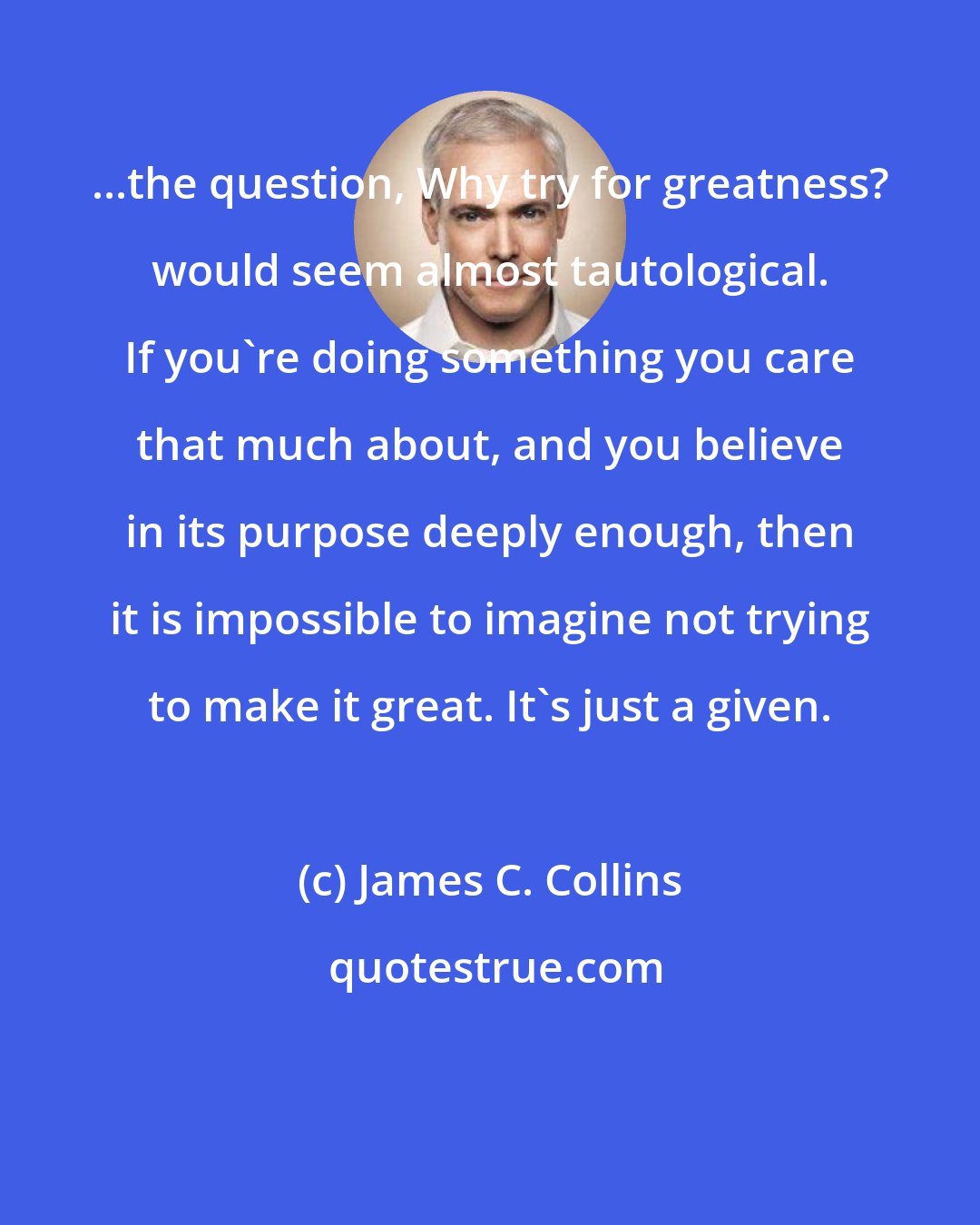 James C. Collins: ...the question, Why try for greatness? would seem almost tautological. If you're doing something you care that much about, and you believe in its purpose deeply enough, then it is impossible to imagine not trying to make it great. It's just a given.