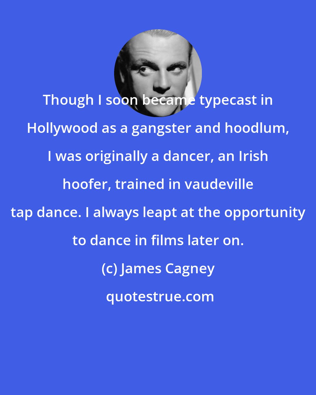 James Cagney: Though I soon became typecast in Hollywood as a gangster and hoodlum, I was originally a dancer, an Irish hoofer, trained in vaudeville tap dance. I always leapt at the opportunity to dance in films later on.