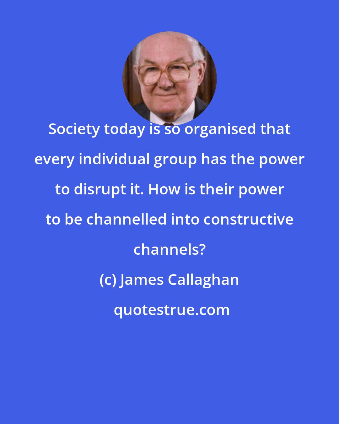 James Callaghan: Society today is so organised that every individual group has the power to disrupt it. How is their power to be channelled into constructive channels?