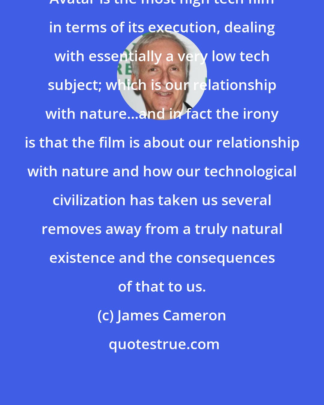 James Cameron: Avatar is the most high tech film in terms of its execution, dealing with essentially a very low tech subject; which is our relationship with nature...and in fact the irony is that the film is about our relationship with nature and how our technological civilization has taken us several removes away from a truly natural existence and the consequences of that to us.