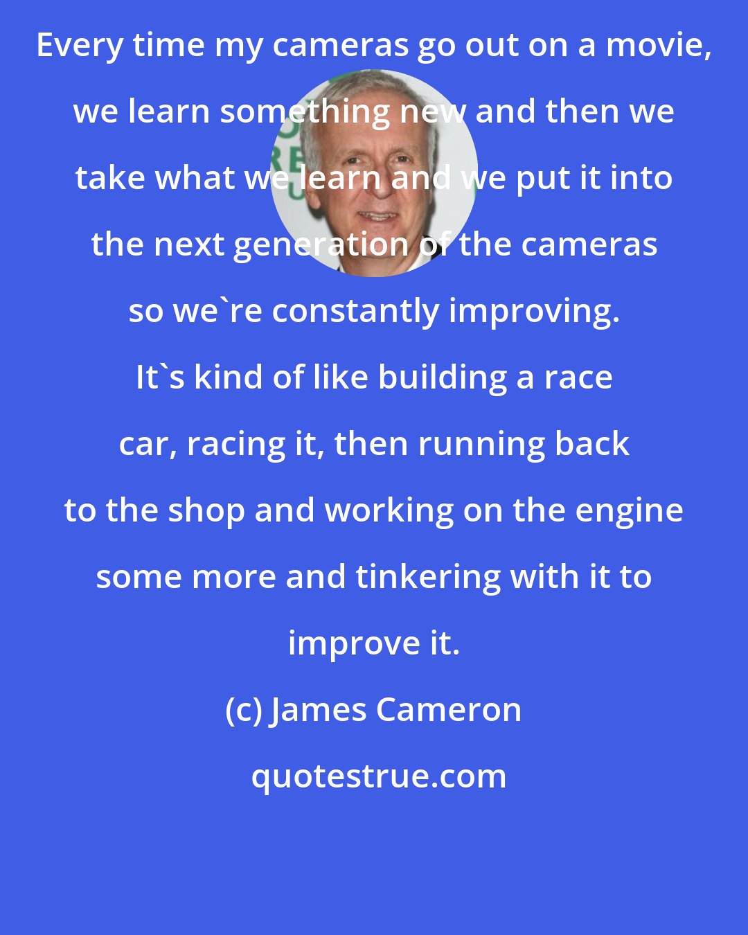 James Cameron: Every time my cameras go out on a movie, we learn something new and then we take what we learn and we put it into the next generation of the cameras so we're constantly improving. It's kind of like building a race car, racing it, then running back to the shop and working on the engine some more and tinkering with it to improve it.