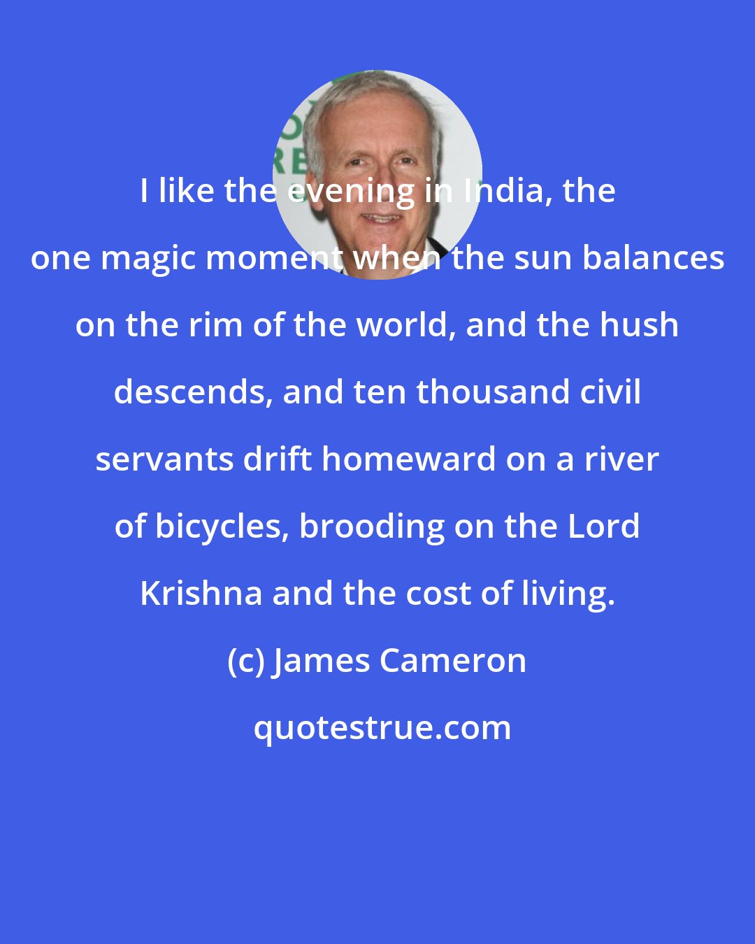 James Cameron: I like the evening in India, the one magic moment when the sun balances on the rim of the world, and the hush descends, and ten thousand civil servants drift homeward on a river of bicycles, brooding on the Lord Krishna and the cost of living.