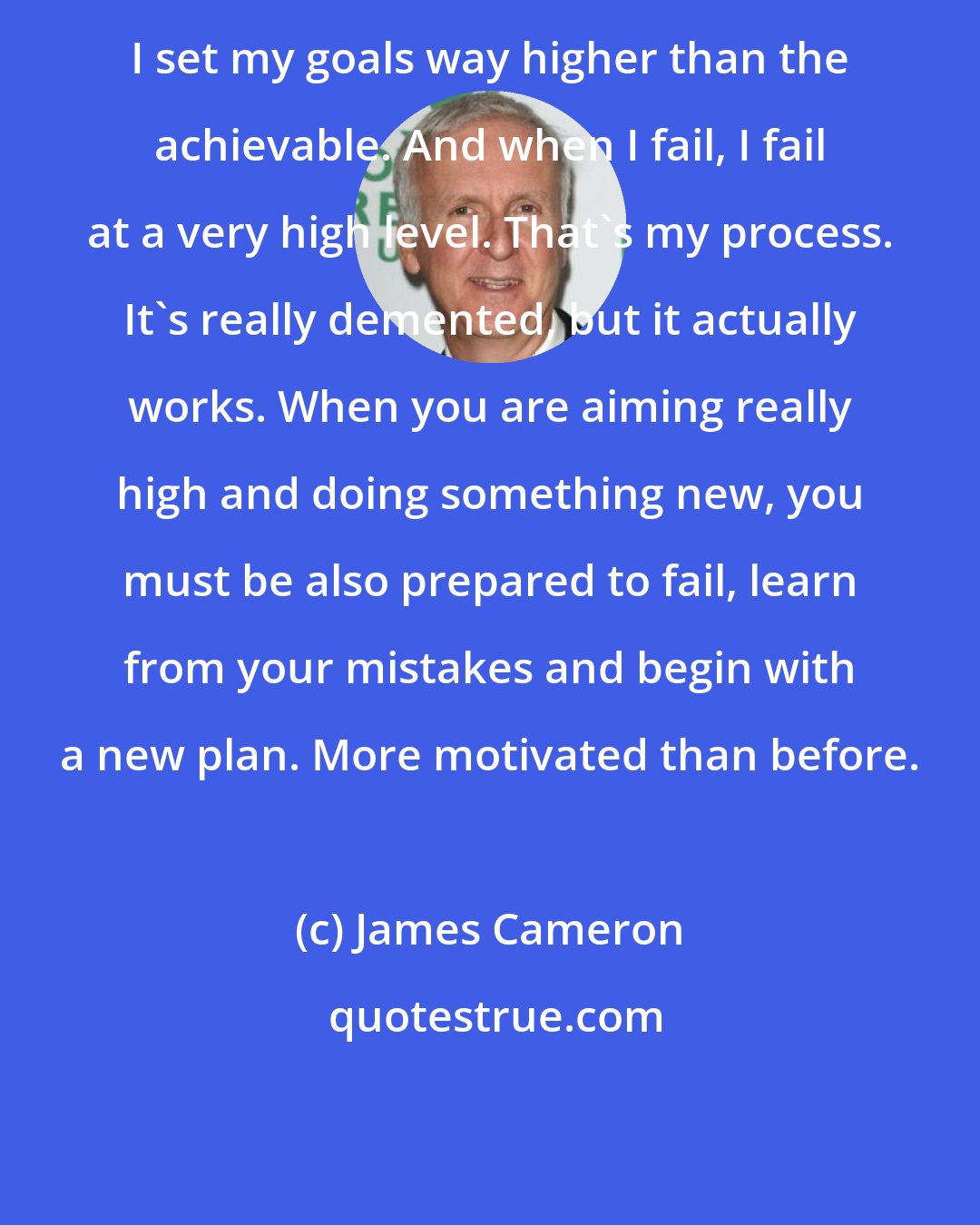 James Cameron: I set my goals way higher than the achievable. And when I fail, I fail at a very high level. That's my process. It's really demented, but it actually works. When you are aiming really high and doing something new, you must be also prepared to fail, learn from your mistakes and begin with a new plan. More motivated than before.