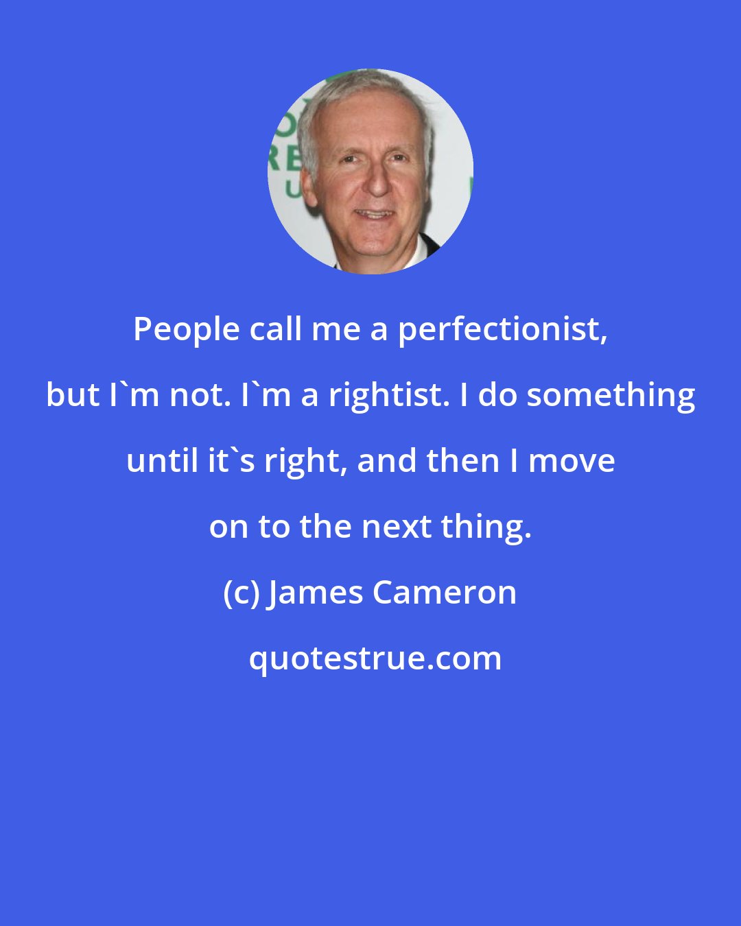 James Cameron: People call me a perfectionist, but I'm not. I'm a rightist. I do something until it's right, and then I move on to the next thing.