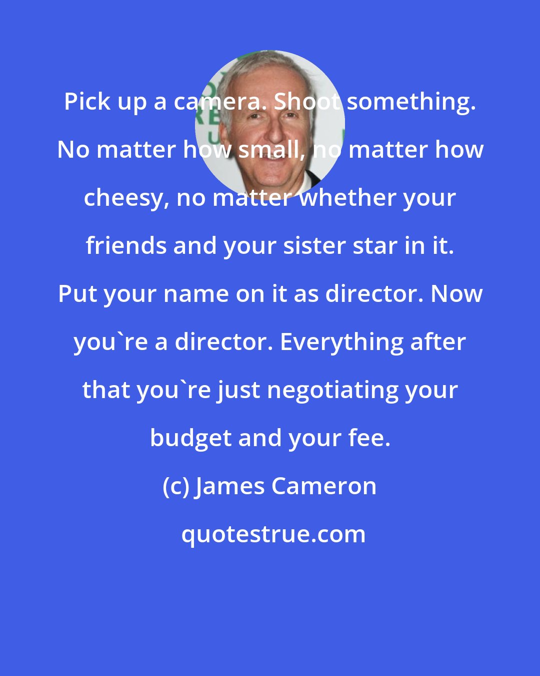 James Cameron: Pick up a camera. Shoot something. No matter how small, no matter how cheesy, no matter whether your friends and your sister star in it. Put your name on it as director. Now you're a director. Everything after that you're just negotiating your budget and your fee.