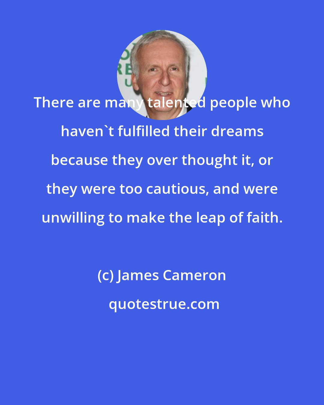 James Cameron: There are many talented people who haven't fulfilled their dreams because they over thought it, or they were too cautious, and were unwilling to make the leap of faith.