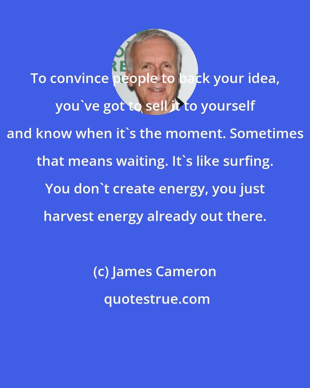 James Cameron: To convince people to back your idea, you've got to sell it to yourself and know when it's the moment. Sometimes that means waiting. It's like surfing. You don't create energy, you just harvest energy already out there.