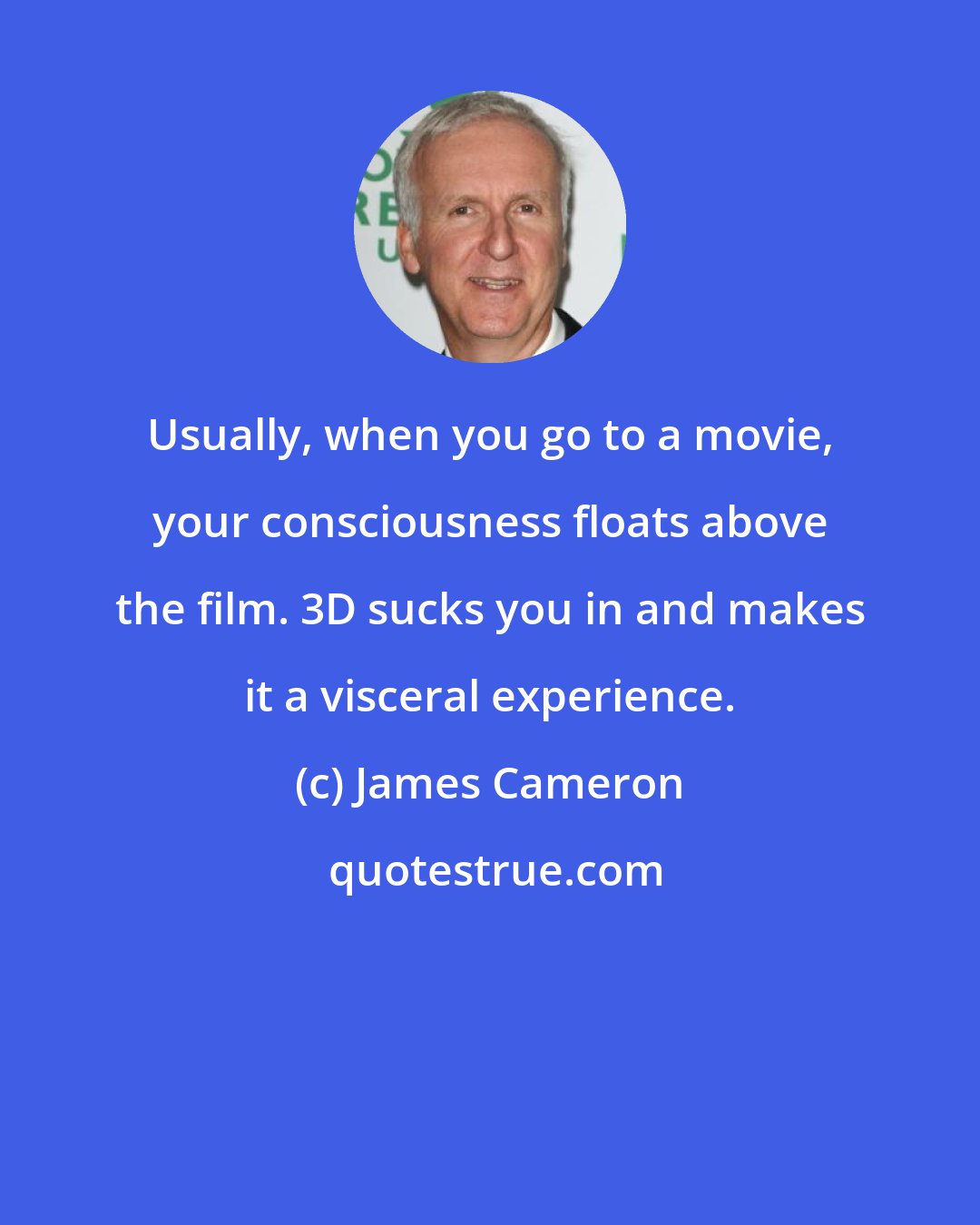 James Cameron: Usually, when you go to a movie, your consciousness floats above the film. 3D sucks you in and makes it a visceral experience.