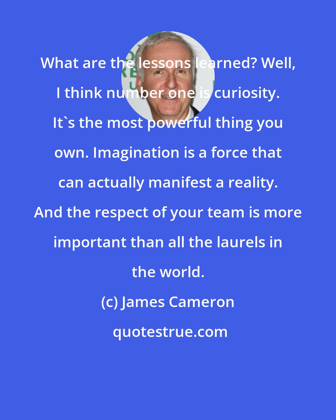 James Cameron: What are the lessons learned? Well, I think number one is curiosity. It's the most powerful thing you own. Imagination is a force that can actually manifest a reality. And the respect of your team is more important than all the laurels in the world.