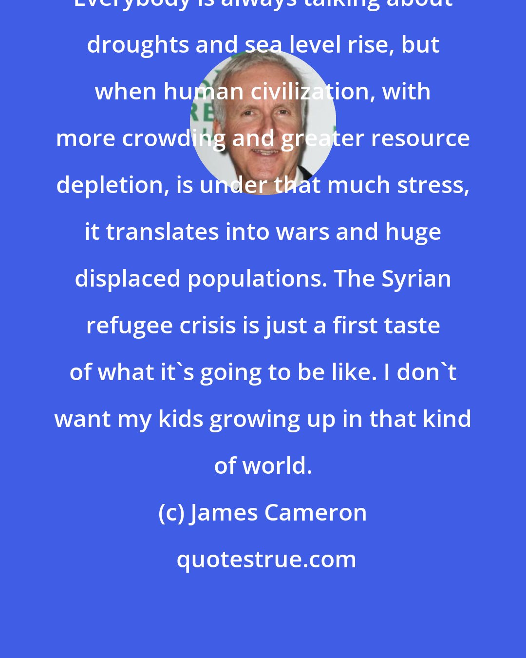 James Cameron: Everybody is always talking about droughts and sea level rise, but when human civilization, with more crowding and greater resource depletion, is under that much stress, it translates into wars and huge displaced populations. The Syrian refugee crisis is just a first taste of what it's going to be like. I don't want my kids growing up in that kind of world.