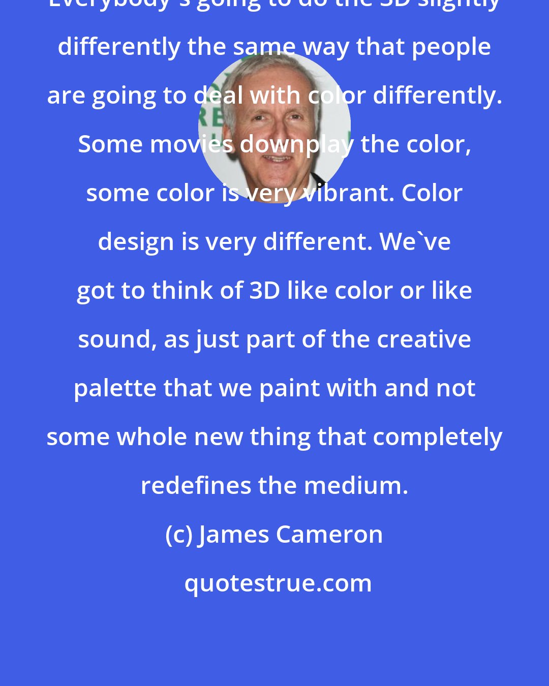 James Cameron: Everybody's going to do the 3D slightly differently the same way that people are going to deal with color differently. Some movies downplay the color, some color is very vibrant. Color design is very different. We've got to think of 3D like color or like sound, as just part of the creative palette that we paint with and not some whole new thing that completely redefines the medium.