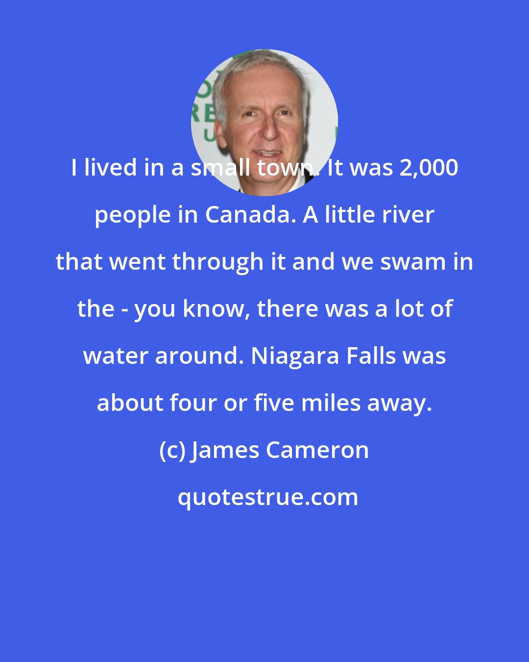 James Cameron: I lived in a small town. It was 2,000 people in Canada. A little river that went through it and we swam in the - you know, there was a lot of water around. Niagara Falls was about four or five miles away.