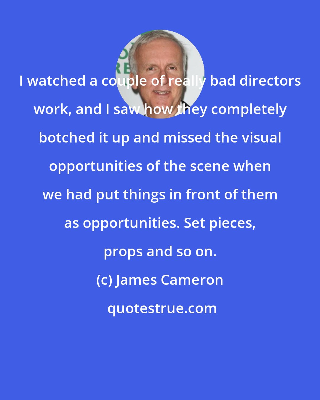 James Cameron: I watched a couple of really bad directors work, and I saw how they completely botched it up and missed the visual opportunities of the scene when we had put things in front of them as opportunities. Set pieces, props and so on.