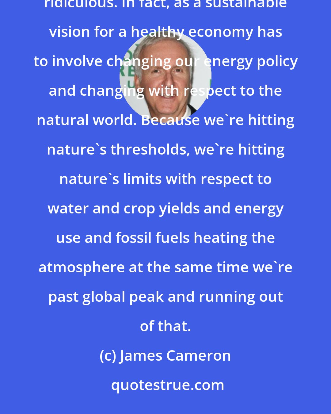 James Cameron: You can have a strong economy or you can help the environment, but you can't do both at the same time. That's ridiculous. In fact, as a sustainable vision for a healthy economy has to involve changing our energy policy and changing with respect to the natural world. Because we're hitting nature's thresholds, we're hitting nature's limits with respect to water and crop yields and energy use and fossil fuels heating the atmosphere at the same time we're past global peak and running out of that.