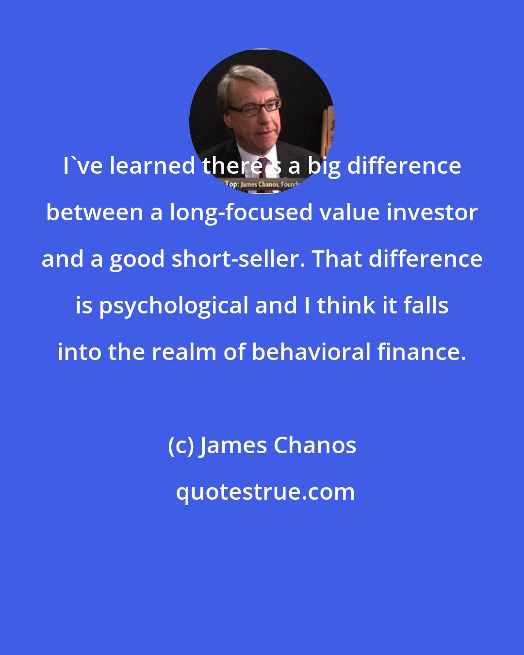 James Chanos: I've learned there's a big difference between a long-focused value investor and a good short-seller. That difference is psychological and I think it falls into the realm of behavioral finance.