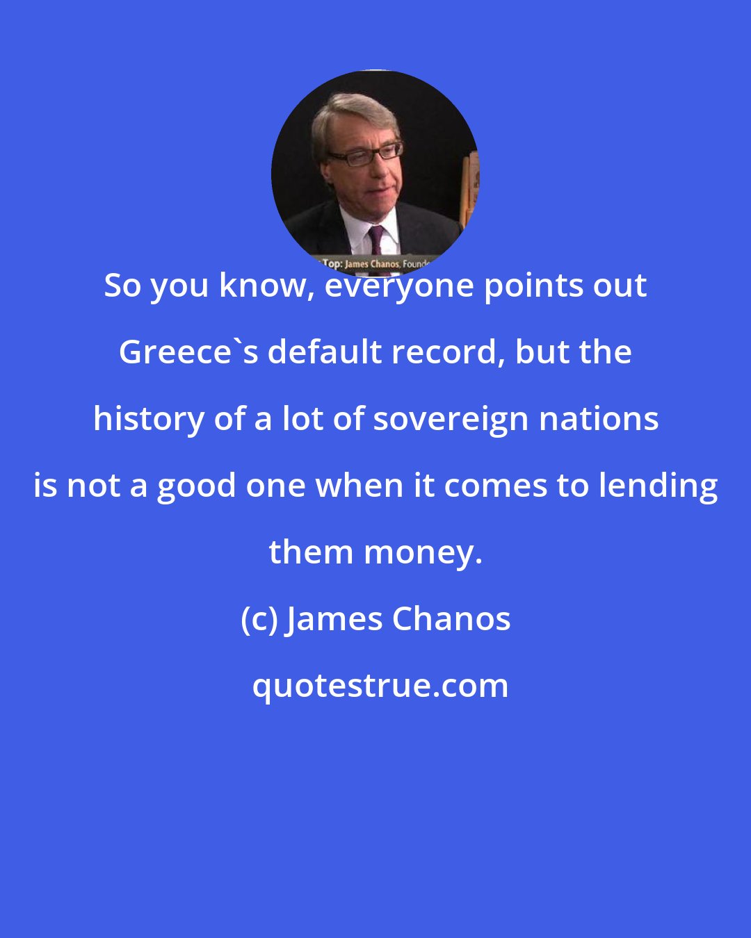James Chanos: So you know, everyone points out Greece's default record, but the history of a lot of sovereign nations is not a good one when it comes to lending them money.