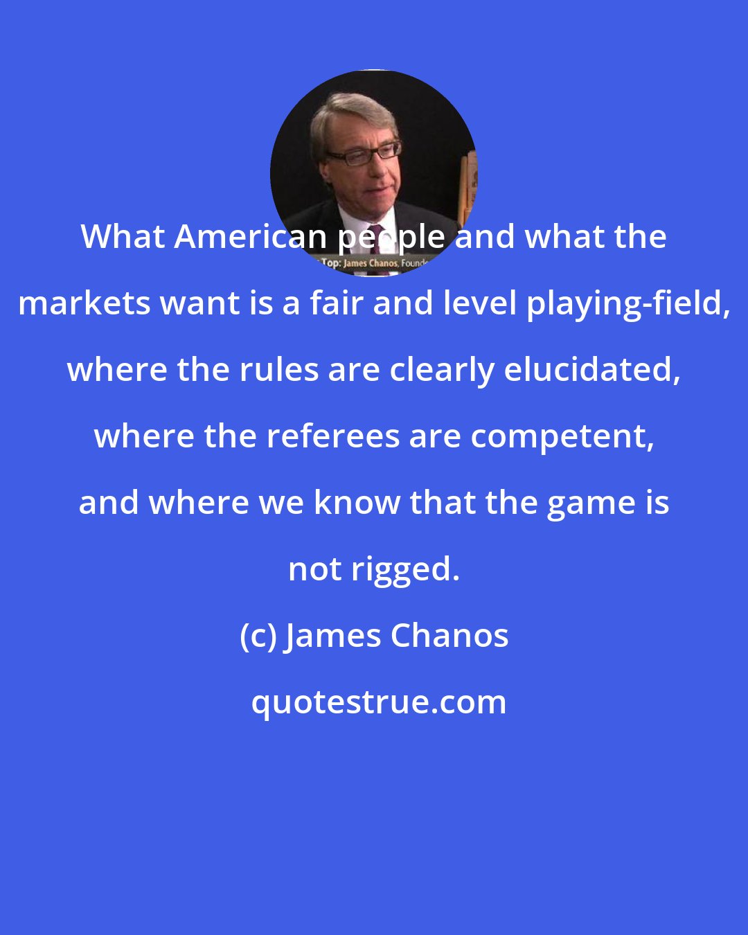 James Chanos: What American people and what the markets want is a fair and level playing-field, where the rules are clearly elucidated, where the referees are competent, and where we know that the game is not rigged.