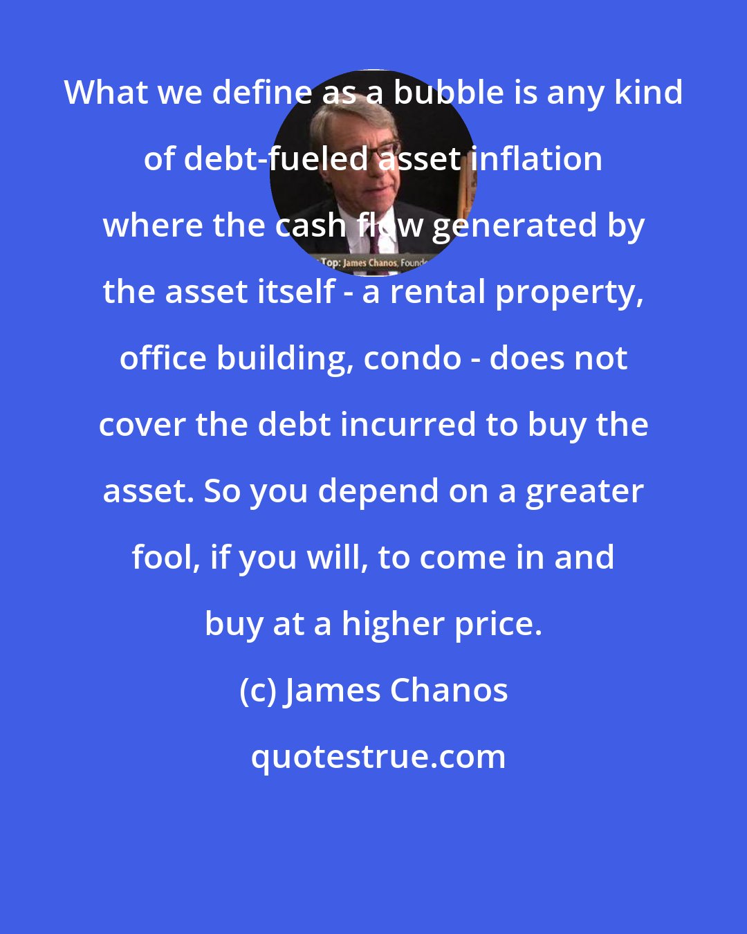James Chanos: What we define as a bubble is any kind of debt-fueled asset inflation where the cash flow generated by the asset itself - a rental property, office building, condo - does not cover the debt incurred to buy the asset. So you depend on a greater fool, if you will, to come in and buy at a higher price.
