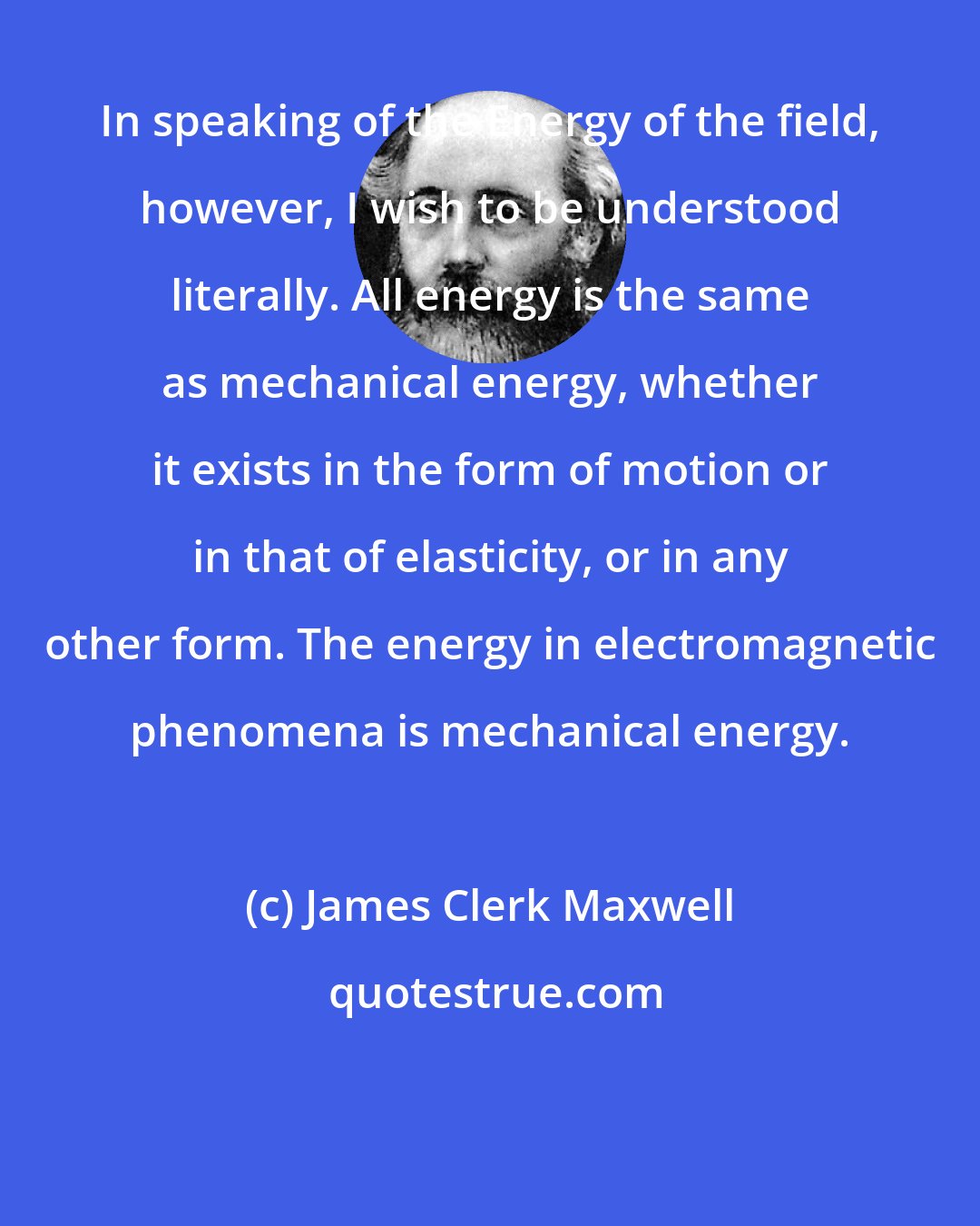 James Clerk Maxwell: In speaking of the Energy of the field, however, I wish to be understood literally. All energy is the same as mechanical energy, whether it exists in the form of motion or in that of elasticity, or in any other form. The energy in electromagnetic phenomena is mechanical energy.