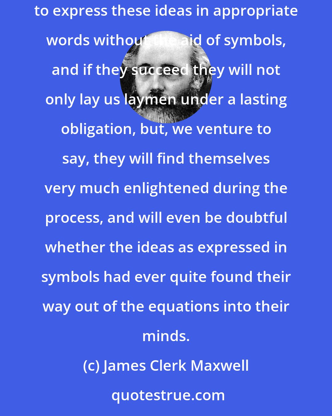 James Clerk Maxwell: Mathematicians may flatter themselves that they possess new ideas which mere human language is as yet unable to express. Let them make the effort to express these ideas in appropriate words without the aid of symbols, and if they succeed they will not only lay us laymen under a lasting obligation, but, we venture to say, they will find themselves very much enlightened during the process, and will even be doubtful whether the ideas as expressed in symbols had ever quite found their way out of the equations into their minds.