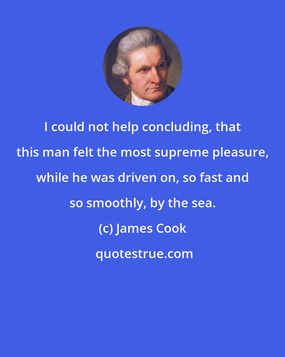 James Cook: I could not help concluding, that this man felt the most supreme pleasure, while he was driven on, so fast and so smoothly, by the sea.