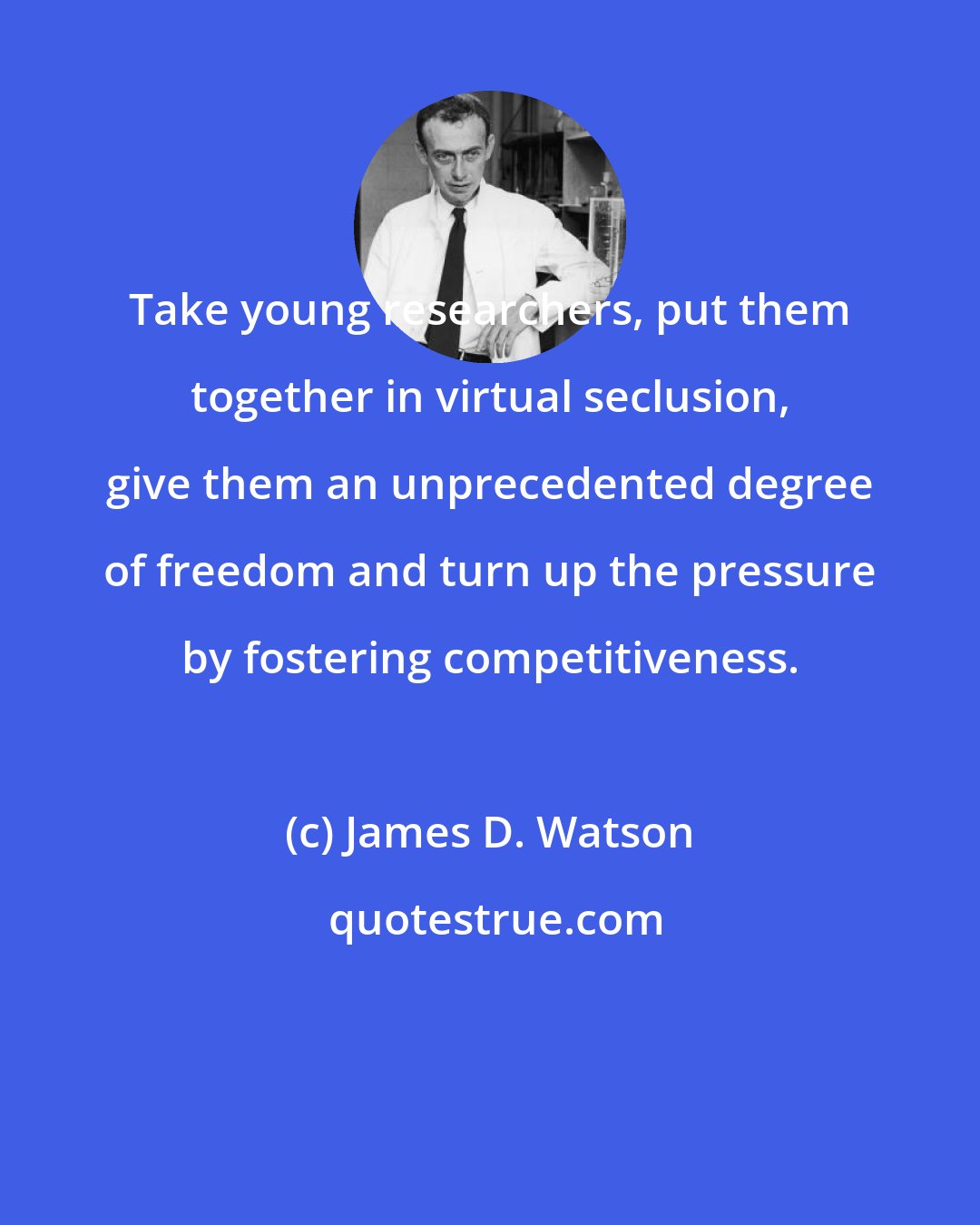 James D. Watson: Take young researchers, put them together in virtual seclusion, give them an unprecedented degree of freedom and turn up the pressure by fostering competitiveness.