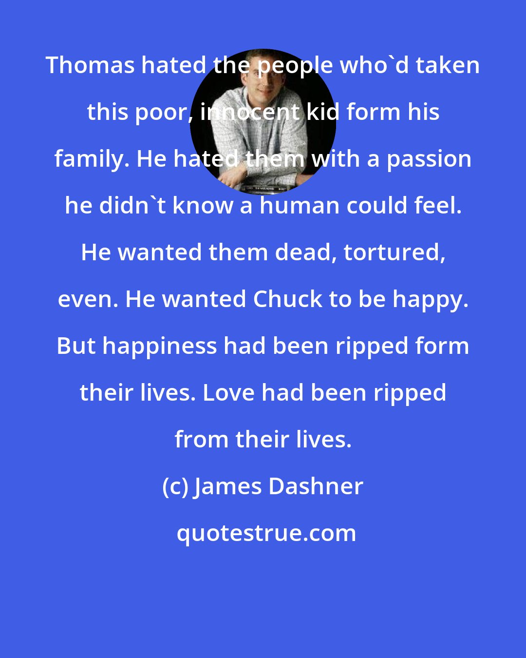 James Dashner: Thomas hated the people who'd taken this poor, innocent kid form his family. He hated them with a passion he didn't know a human could feel. He wanted them dead, tortured, even. He wanted Chuck to be happy. But happiness had been ripped form their lives. Love had been ripped from their lives.