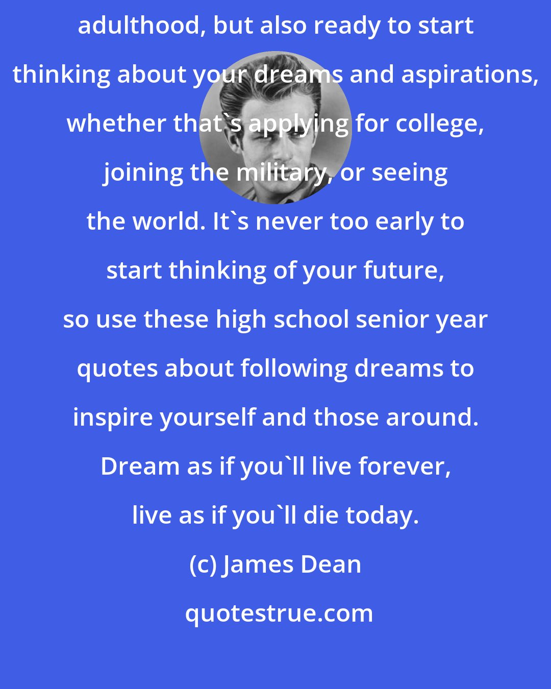 James Dean: Being a senior in high school means you're not only getting closer to adulthood, but also ready to start thinking about your dreams and aspirations, whether that's applying for college, joining the military, or seeing the world. It's never too early to start thinking of your future, so use these high school senior year quotes about following dreams to inspire yourself and those around. Dream as if you'll live forever, live as if you'll die today.