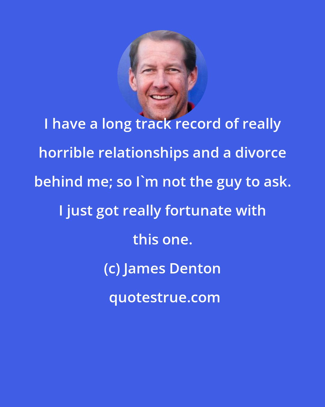 James Denton: I have a long track record of really horrible relationships and a divorce behind me; so I'm not the guy to ask. I just got really fortunate with this one.