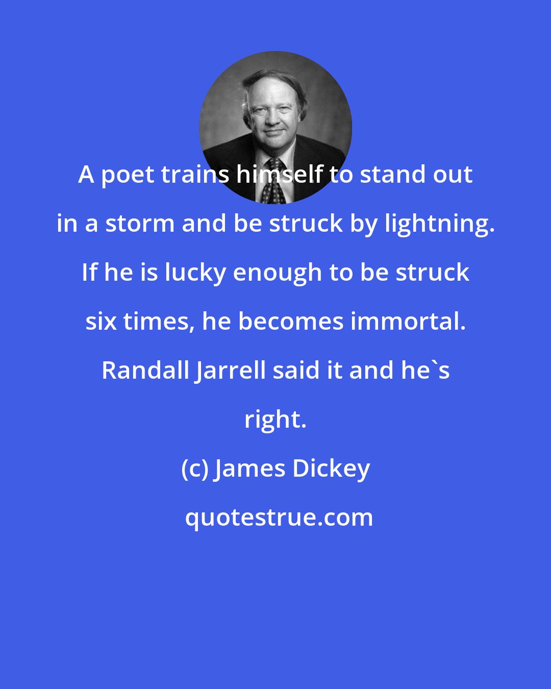 James Dickey: A poet trains himself to stand out in a storm and be struck by lightning. If he is lucky enough to be struck six times, he becomes immortal. Randall Jarrell said it and he's right.