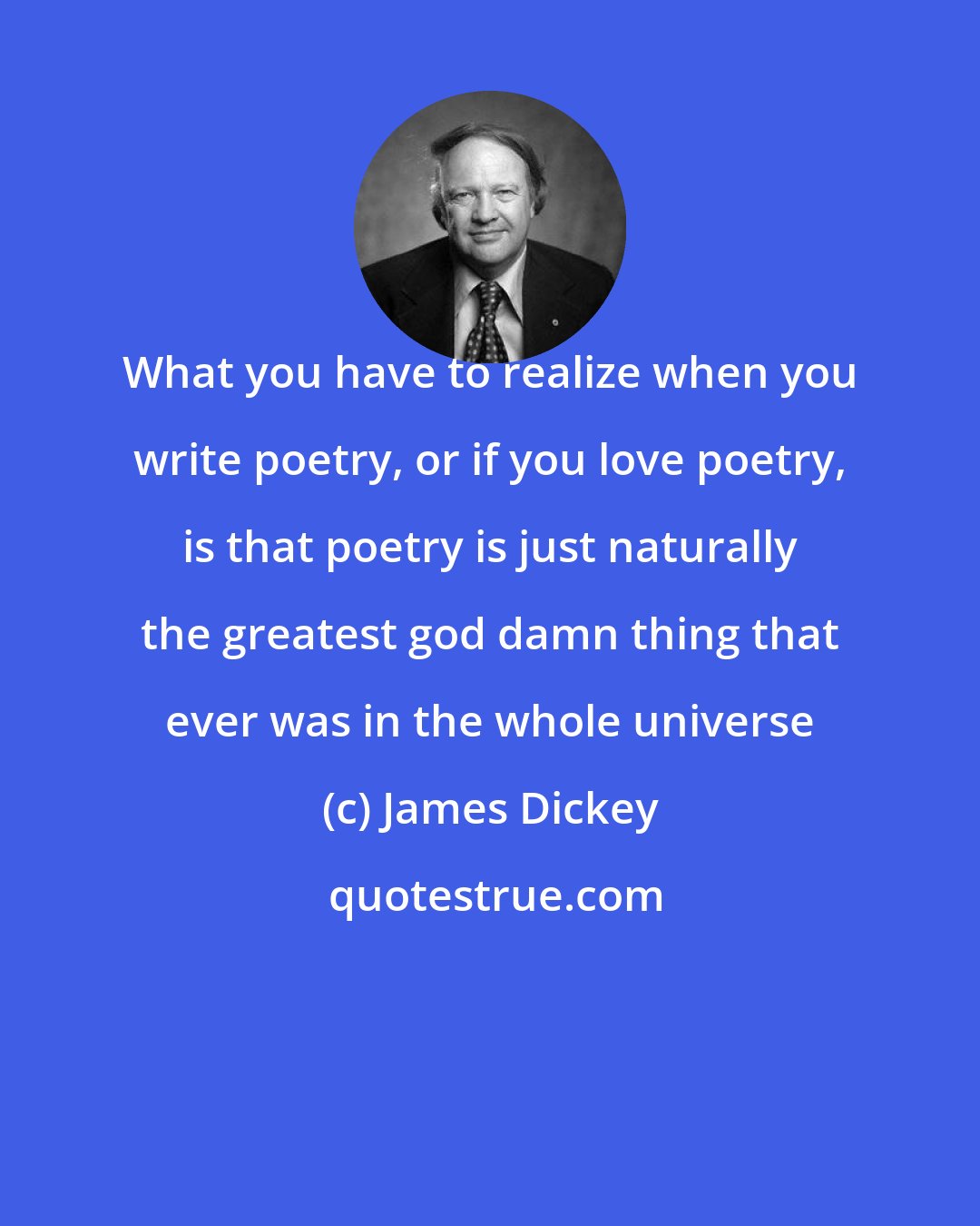 James Dickey: What you have to realize when you write poetry, or if you love poetry, is that poetry is just naturally the greatest god damn thing that ever was in the whole universe
