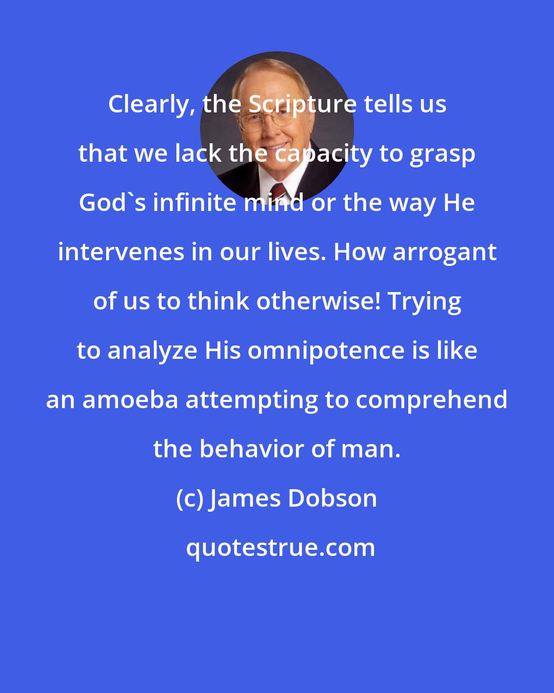 James Dobson: Clearly, the Scripture tells us that we lack the capacity to grasp God's infinite mind or the way He intervenes in our lives. How arrogant of us to think otherwise! Trying to analyze His omnipotence is like an amoeba attempting to comprehend the behavior of man.