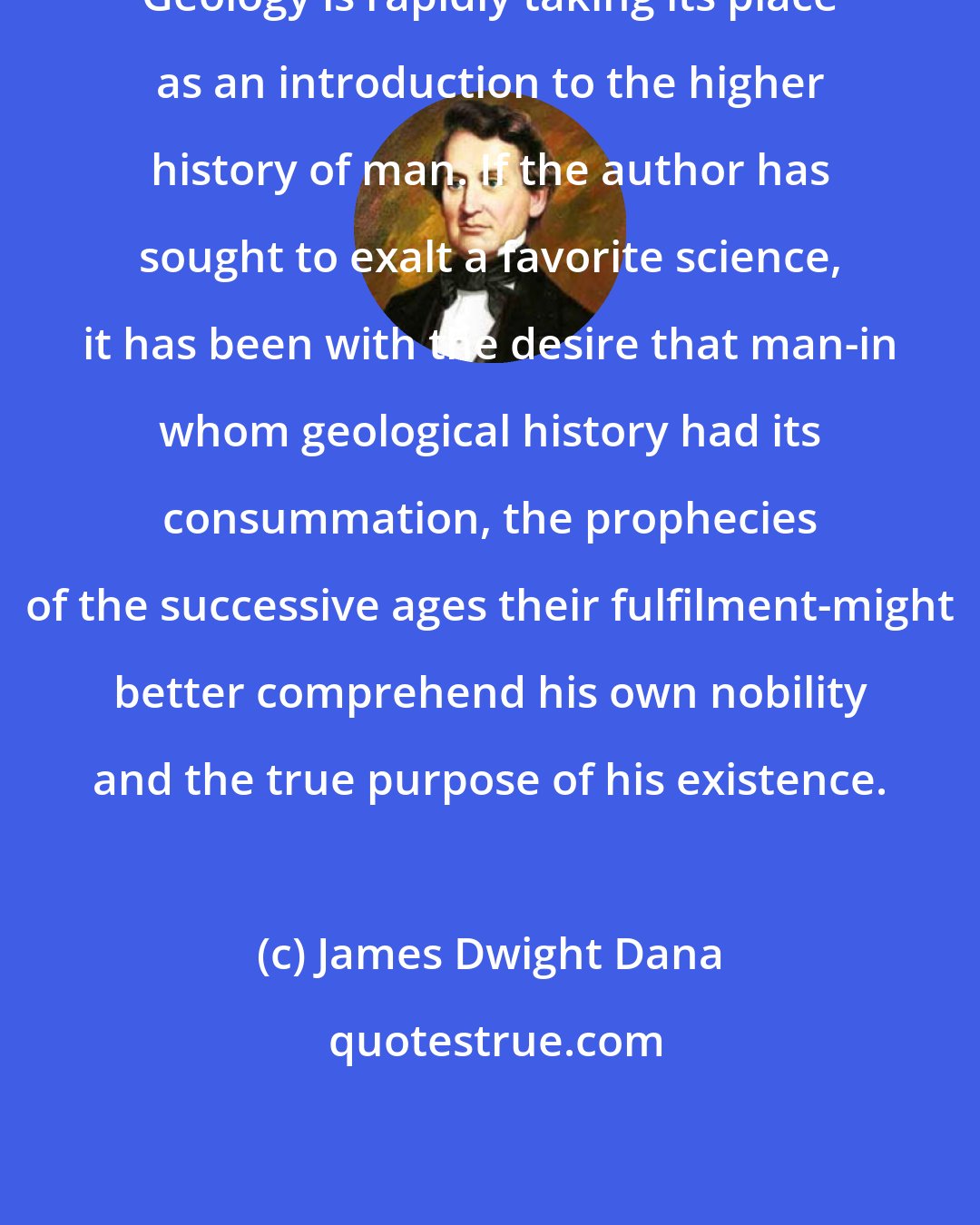 James Dwight Dana: Geology is rapidly taking its place as an introduction to the higher history of man. If the author has sought to exalt a favorite science, it has been with the desire that man-in whom geological history had its consummation, the prophecies of the successive ages their fulfilment-might better comprehend his own nobility and the true purpose of his existence.