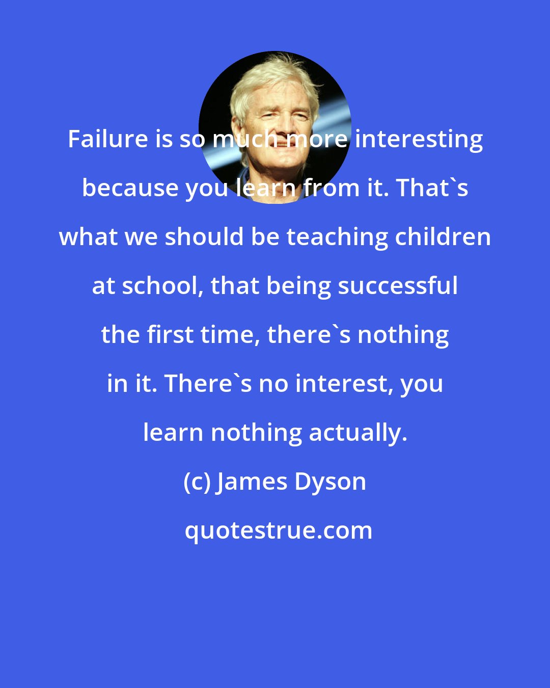 James Dyson: Failure is so much more interesting because you learn from it. That's what we should be teaching children at school, that being successful the first time, there's nothing in it. There's no interest, you learn nothing actually.