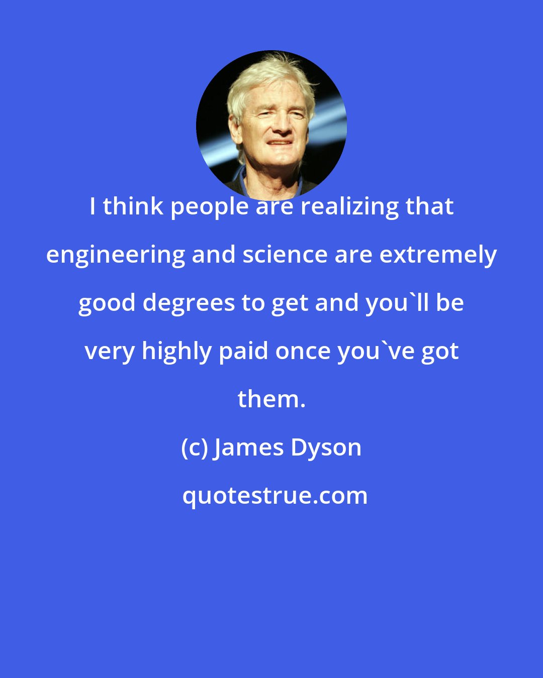 James Dyson: I think people are realizing that engineering and science are extremely good degrees to get and you'll be very highly paid once you've got them.