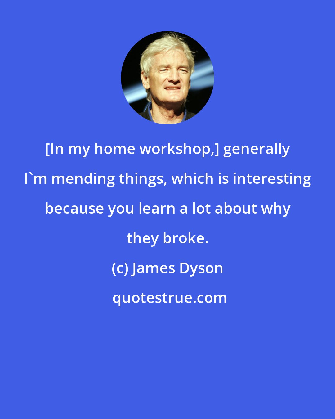 James Dyson: [In my home workshop,] generally I'm mending things, which is interesting because you learn a lot about why they broke.