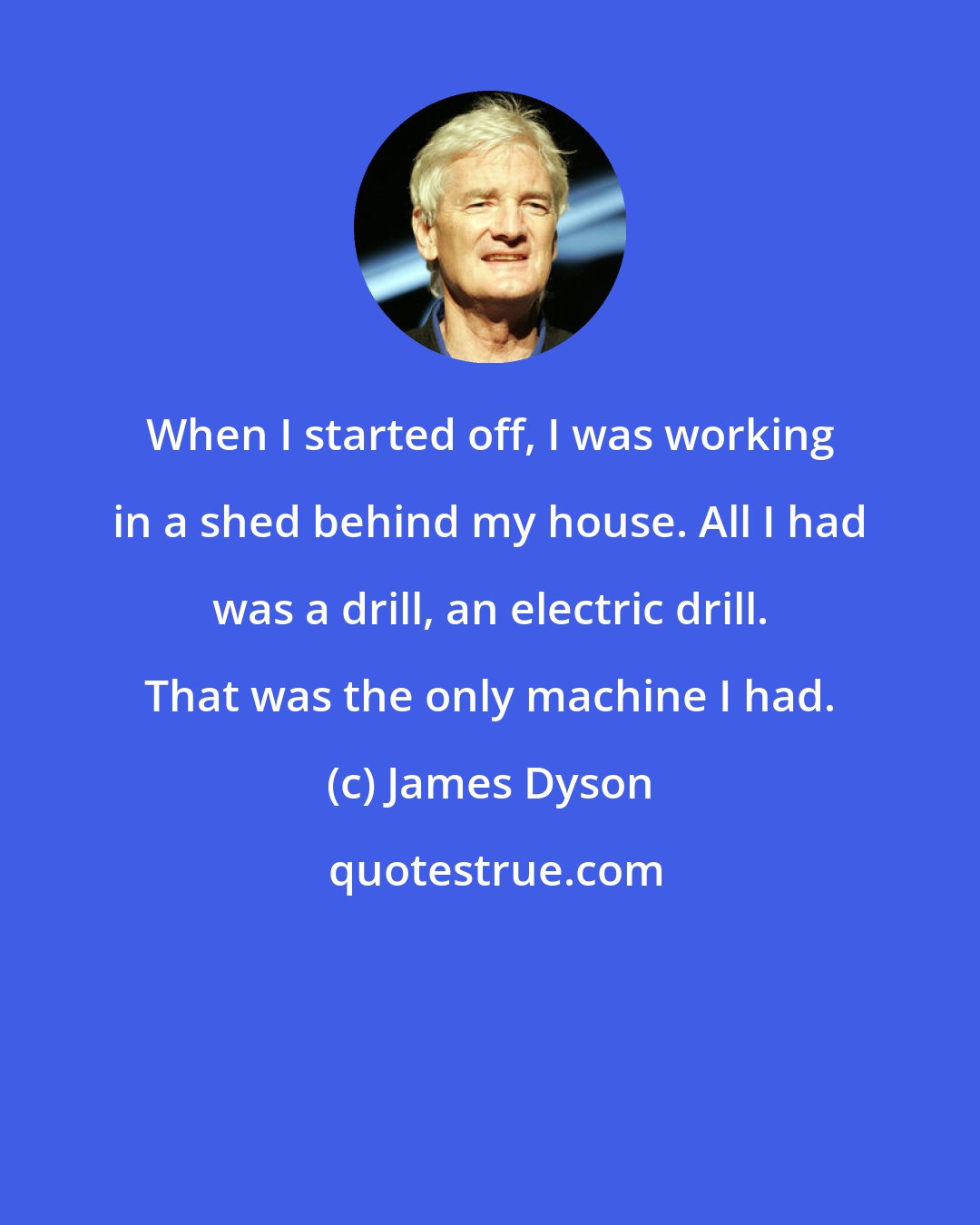 James Dyson: When I started off, I was working in a shed behind my house. All I had was a drill, an electric drill. That was the only machine I had.