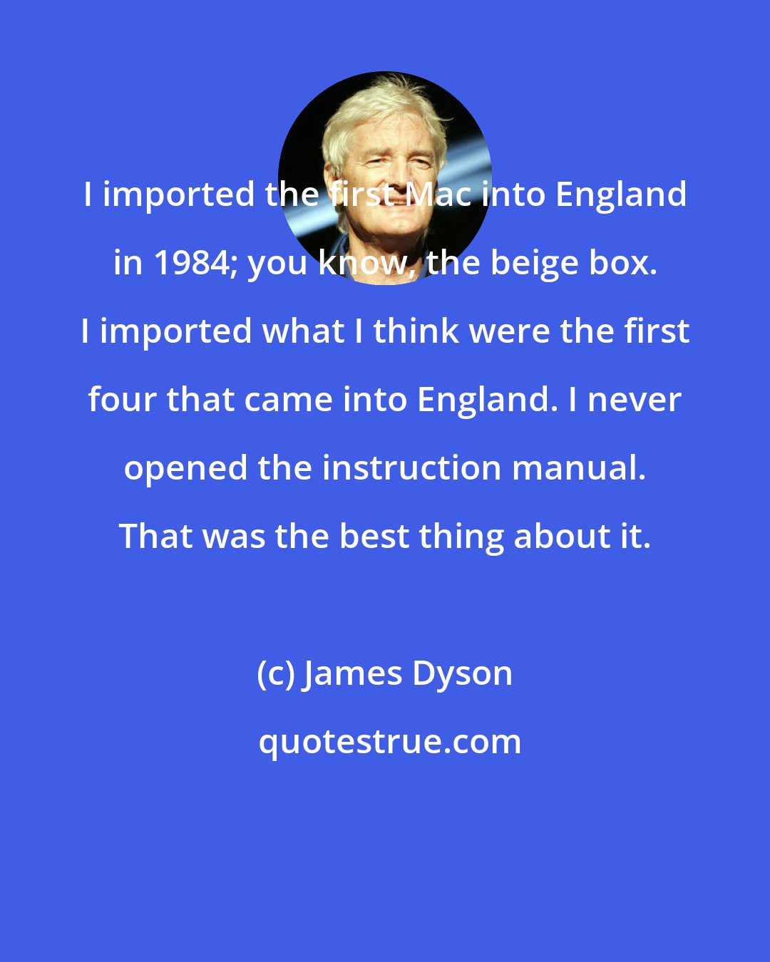 James Dyson: I imported the first Mac into England in 1984; you know, the beige box. I imported what I think were the first four that came into England. I never opened the instruction manual. That was the best thing about it.