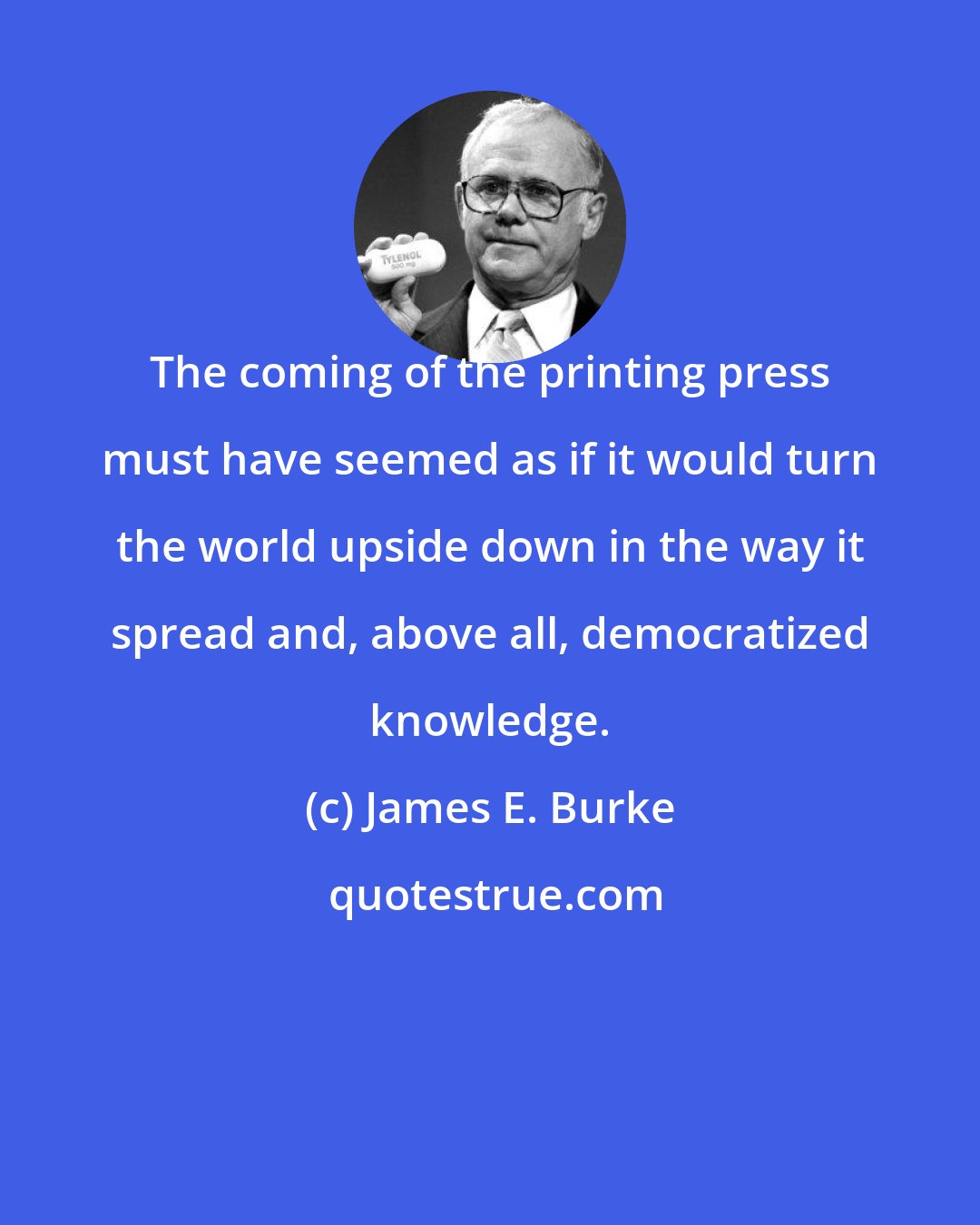 James E. Burke: The coming of the printing press must have seemed as if it would turn the world upside down in the way it spread and, above all, democratized knowledge.